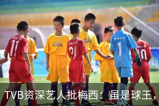 TVB资深艺人批梅西：虽是球王，但不是合格领袖